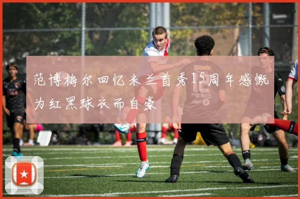 范博梅尔回忆米兰首秀15周年感慨为红黑球衣而自豪