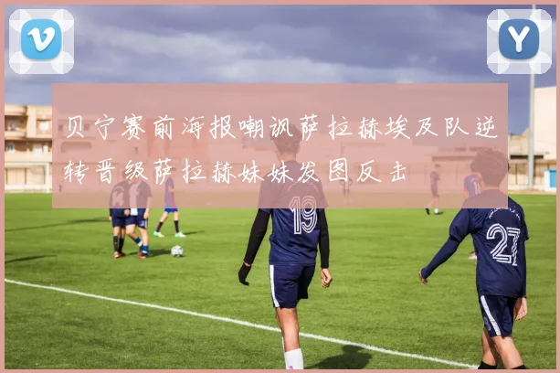 贝宁赛前海报嘲讽萨拉赫埃及队逆转晋级萨拉赫妹妹发图反击