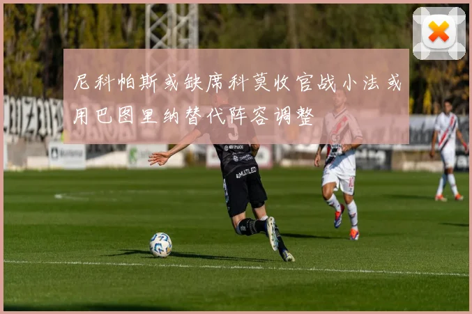 尼科帕斯或缺席科莫收官战小法或用巴图里纳替代阵容调整