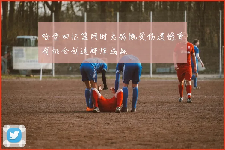 哈登回忆篮网时光感慨受伤遗憾曾有机会创造辉煌成就