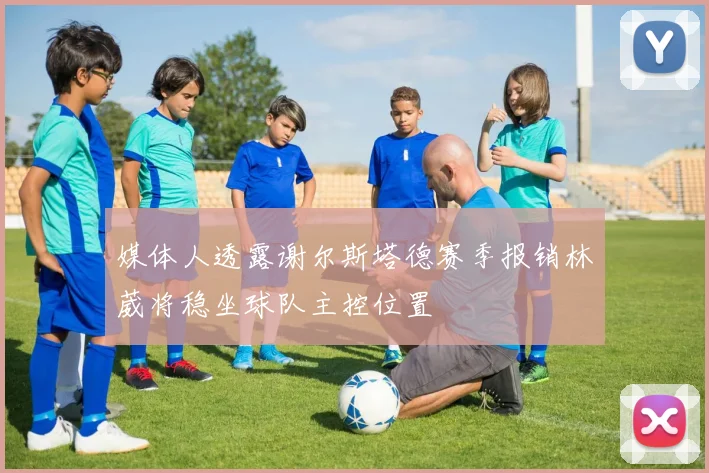 媒体人透露谢尔斯塔德赛季报销林葳将稳坐球队主控位置