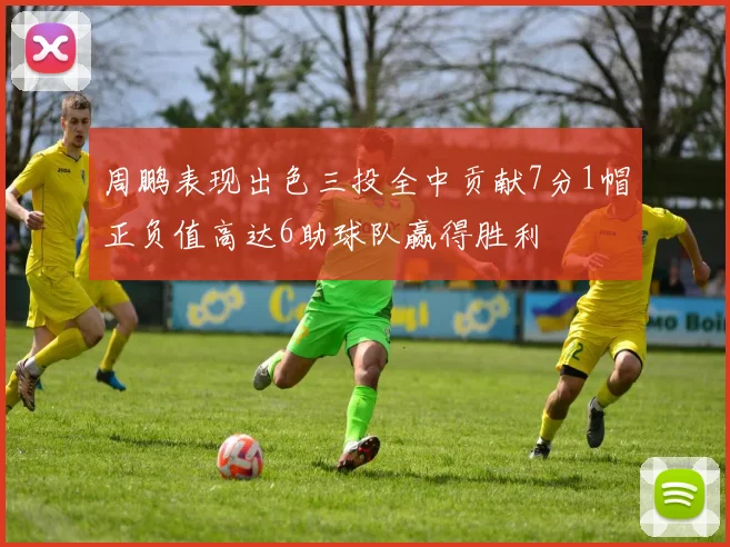 周鹏表现出色三投全中贡献7分1帽正负值高达6助球队赢得胜利