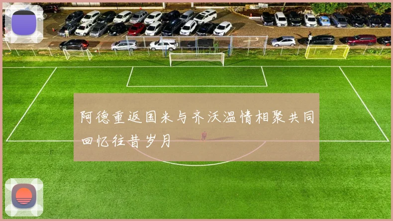 阿德重返国米与齐沃温情相聚共同回忆往昔岁月