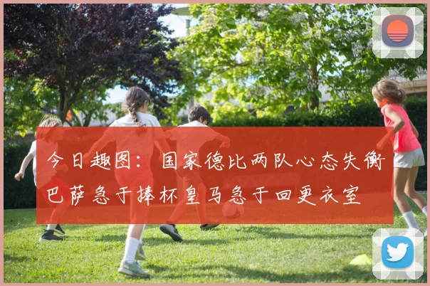 今日趣图：国家德比两队心态失衡巴萨急于捧杯皇马急于回更衣室