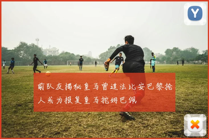 前队友揭秘皇马曾追法比安巴黎抢人或为报复皇马挖姆巴佩
