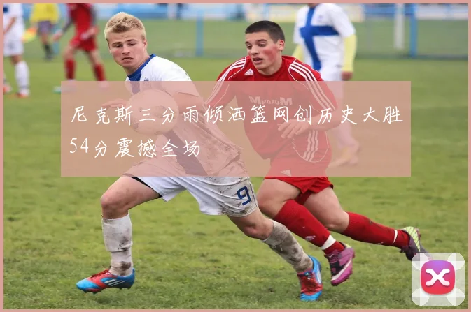 尼克斯三分雨倾洒篮网创历史大胜54分震撼全场
