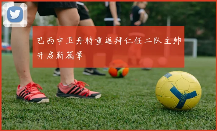巴西中卫丹特重返拜仁任二队主帅开启新篇章
