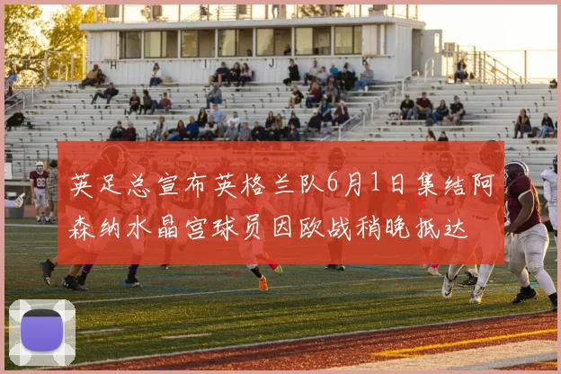 英足总宣布英格兰队6月1日集结阿森纳水晶宫球员因欧战稍晚抵达