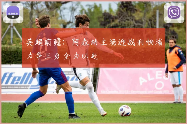英超前瞻：阿森纳主场迎战利物浦力争三分全力以赴