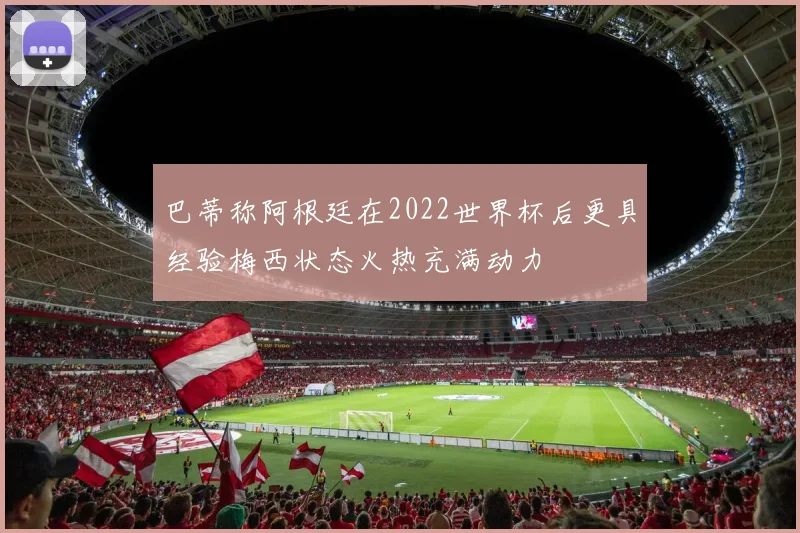 巴蒂称阿根廷在2022世界杯后更具经验梅西状态火热充满动力