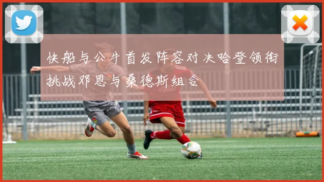 快船与公牛首发阵容对决哈登领衔挑战邓恩与桑德斯组合